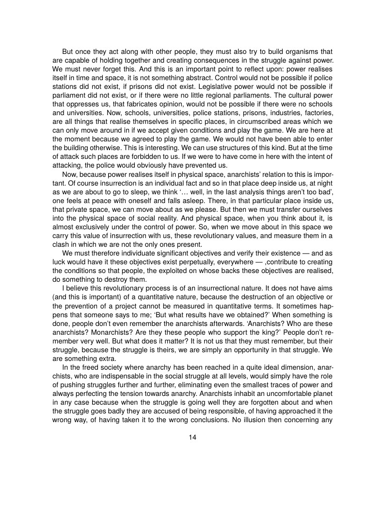 But once they act along with other people, they must also try to build organisms that are capable of holding together and creating consequences in the struggle against power. We must never forget this. And this is an important point to reflect upon: power realises itself in time and space, it is not something abstract. Control would ot be possible if police stations did not exist, if prisons did not exist. Legislative power would not be possible if pariiament did not exist, or if there were no litle regional parliaments. The cultural power that oppresses us, that fabricates opinion, would not be possible if there were no schools and universities. Now, schools, universities, police stations, prisons, industries, factories, are all things that realise themselves in specific places, in circumscribed areas which we can only move around in if we accept given conditions and play the game. We are here at the moment because we agreed to play the game. We would not have been able to enter the building otherwise. This is interesting. We can use structures of this kind. But at the time of attack such places are forbidden to us. If we were to have come in here with the intent of attacking, the police would obviously have prevented us.  Now, because power realises itself in physical space, anarchists’ relation to this is impor- tant. Of course insurrection is an individual fact and so in that place deep inside us, at night as we are about 1o go to sleep, we think .. well, in the last analysis things aren’ too bad’, one feels at peace with oneself and falls asleep. There, in that particular place inside us, that private space, we can move about as we please. But then we must transfer ourselves into the physical space of social realty. And physical space, when you think about it, is almost exclusively under the control of power. So, when we move about in this space we carry this value of insurrection with us, these revolutionary values, and measure them in a clash in which we are not the only ones present.  We must therefore individuate significant objectives and verily their existence — and as luck would have it these objectives exist perpetually, everywhere — contribute to creating the conditions so that people, the exploited on whose backs these objectives are realised, do something to destroy them.  I believe this revolutionary process is of an insurrectional nature. It does not have aims (and this is important) of a quantitative nature, because the destruction of an objective or the prevention of a project cannot be measured in quantitative terms. It sometimes hap- pens that someone says to me; ‘But what results have we obtained? When something is done, people don’t even remember the anarchists afterwards. ‘Anarchists? Who are these anarchists? Monarchists? Are they these people who support the king? People don’t re- member very well. But what does it matter? It is not us that they must remember, but their struggle, because the struggle is theirs, we are simply an opportunity in that struggle. We are something extra.  In the freed society where anarchy has been reached in a quite ideal dimension, anar- chists, who are indispensable in the social struggle at all levels, would simply have the role of pushing struggles further and further, eliminating even the smallest traces of power and always perfecting the tension towards anarchy. Anarchists inhabit an uncomfortable planet in any case because when the struggle is going well they are forgotten about and when the struggle goes badly they are accused of being responsible, of having approached it the wrong way, of having taken it to the wrong conclusions. No illusion then concerning any  14 